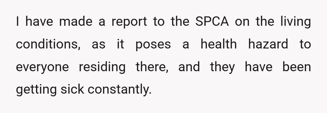 I have made a report to the SPCA on the living conditions, as it poses a health hazard to everyone residing there, and they have been getting sick constantly.