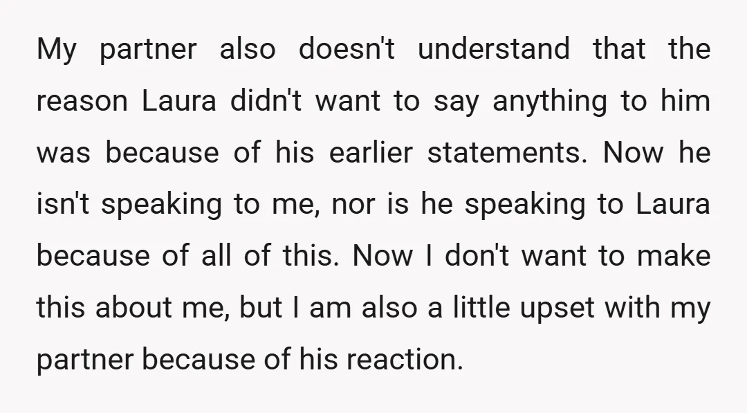 My partner also doesn't understand that the reason Laura didn't want to say anything to him was because of his earlier statements. Now he isn't speaking to me, nor is...