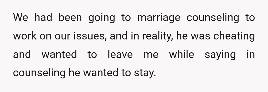 We had been going to marriage counseling to work on our issues, and in reality, he was cheating and wanted to leave me while saying in counseling he wanted to...
