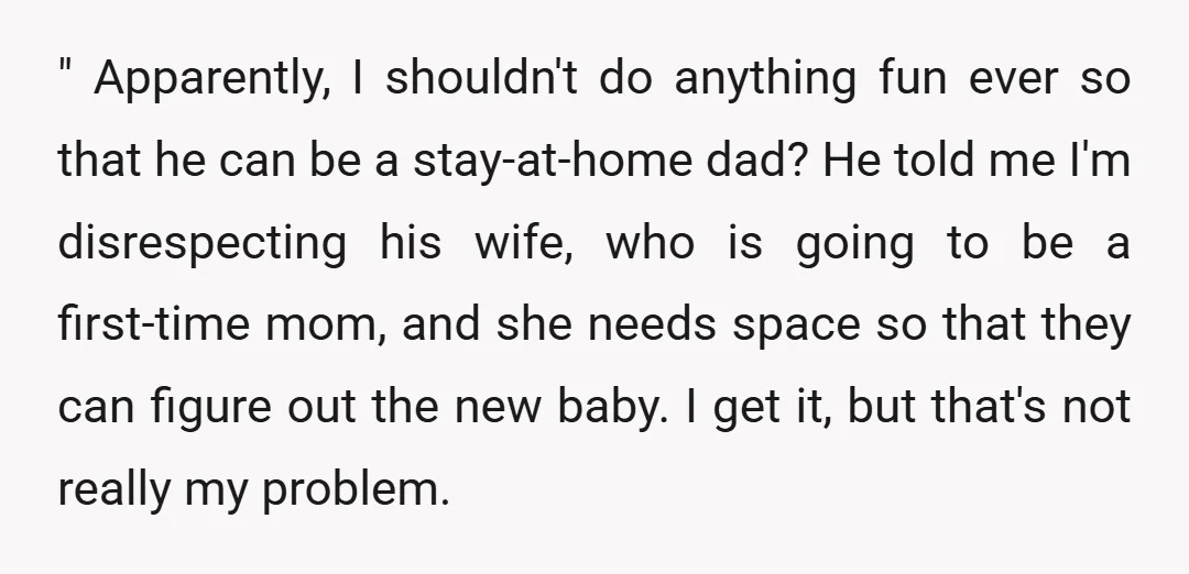 " Apparently, I shouldn't do anything fun ever so that he can be a stay-at-home dad? He told me I'm disrespecting his wife, who is going to be a first-time...