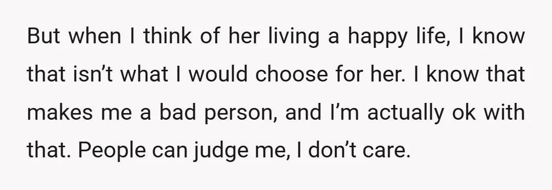 But when I think of her living a happy life, I know that isn’t what I would choose for her. I know that makes me a bad person, and I’m...