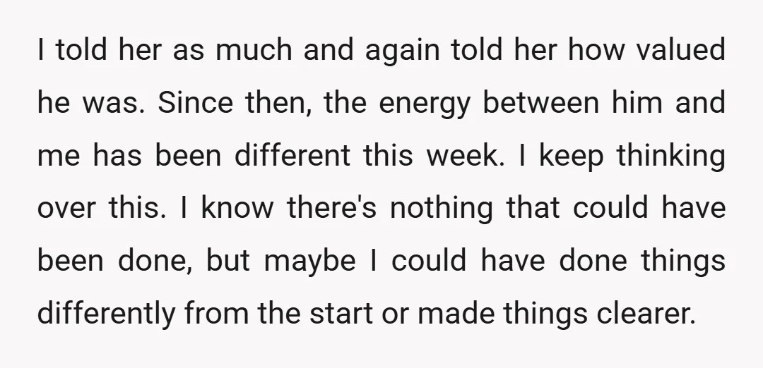 I told her as much and again told her how valued he was. Since then, the energy between him and me has been different this week. I keep thinking over...