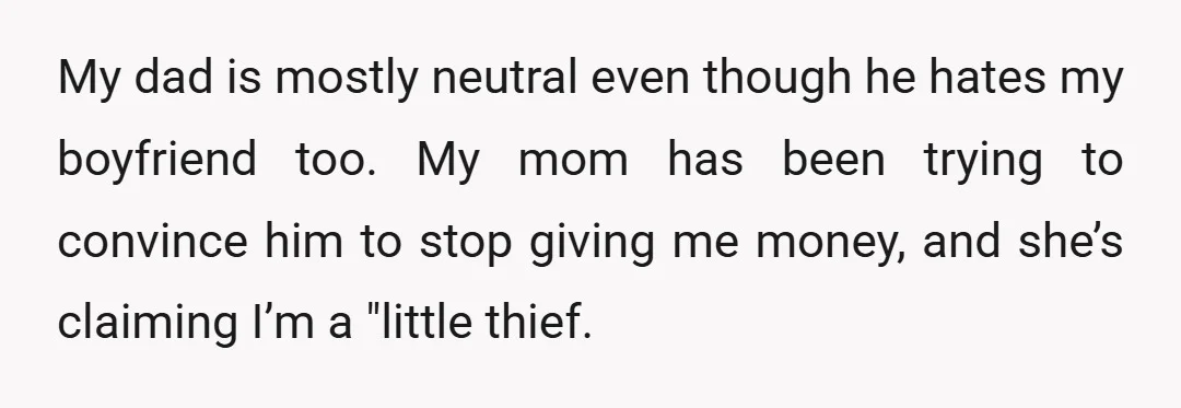 My dad is mostly neutral even though he hates my boyfriend too. My mom has been trying to convince him to stop giving me money, and she’s claiming I’m a...