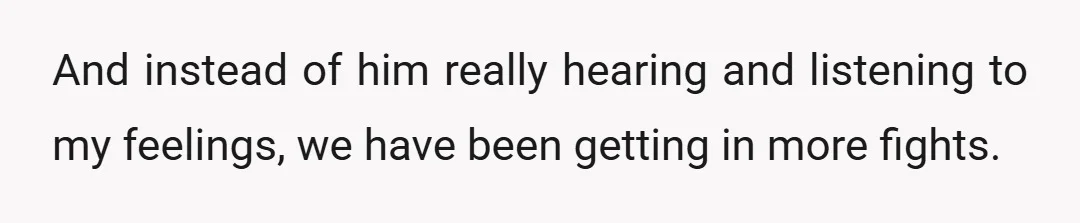 And instead of him really hearing and listening to my feelings, we have been getting in more fights.