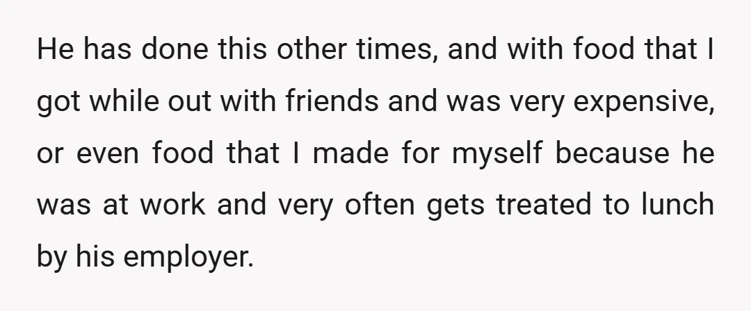 He has done this other times, and with food that I got while out with friends and was very expensive, or even food that I made for myself because he...