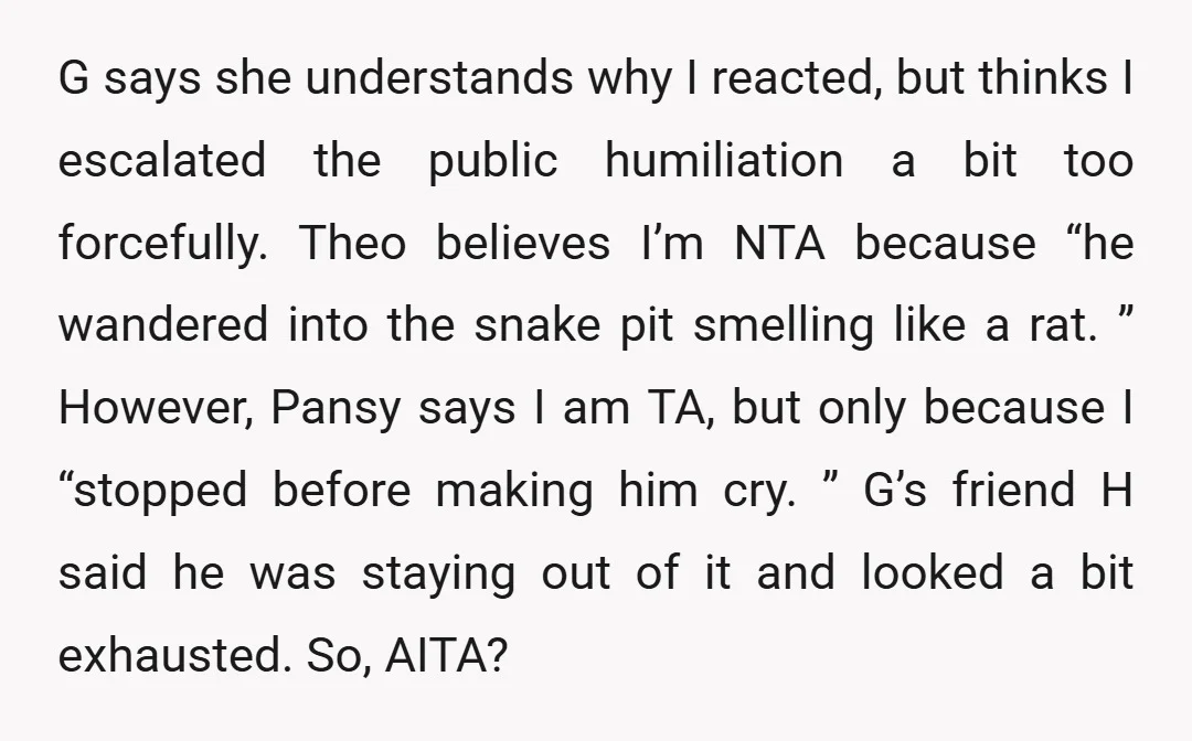 G says she understands why I reacted, but thinks I escalated the public humiliation a bit too forcefully. Theo believes I’m NTA because “he wandered into the snake pit smelling...