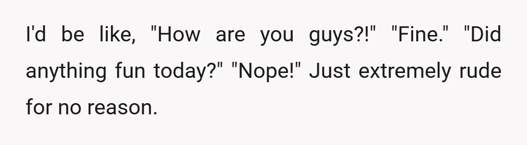 I'd be like, "How are you guys?!" "Fine." "Did anything fun today?" "Nope!" Just extremely rude for no reason.