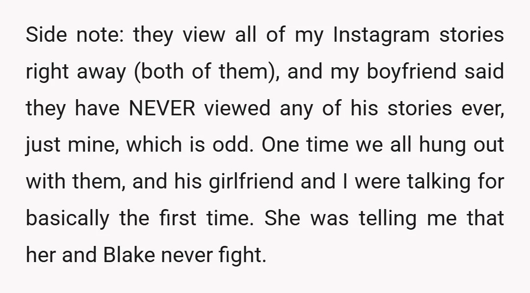 Side note: they view all of my Instagram stories right away (both of them), and my boyfriend said they have NEVER viewed any of his stories ever, just mine, which...