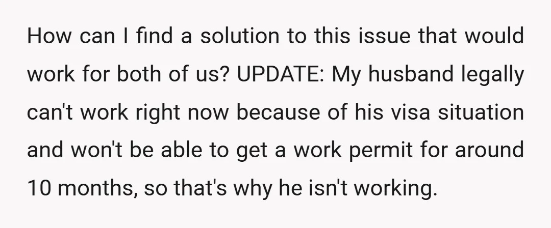 How can I find a solution to this issue that would work for both of us? UPDATE: My husband legally can't work right now because of his visa situation and...