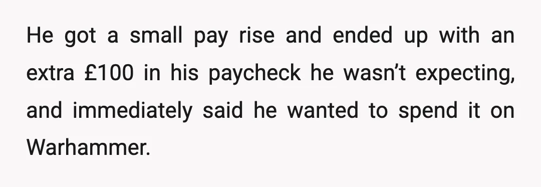 He got a small pay rise and ended up with an extra £100 in his paycheck he wasn’t expecting, and immediately said he wanted to spend it on Warhammer.