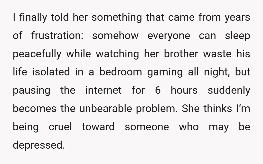 I finally told her something that came from years of frustration: somehow everyone can sleep peacefully while watching her brother waste his life isolated in a bedroom gaming all night,...