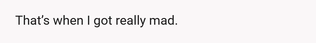 That’s when I got really mad.