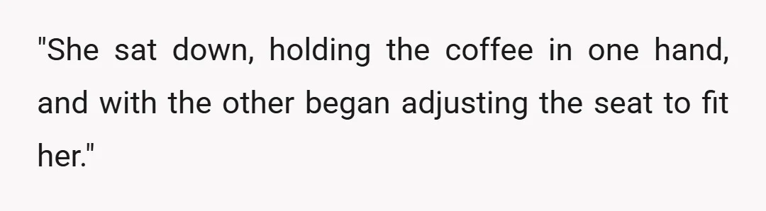 "She sat down, holding the coffee in one hand, and with the other began adjusting the seat to fit her."