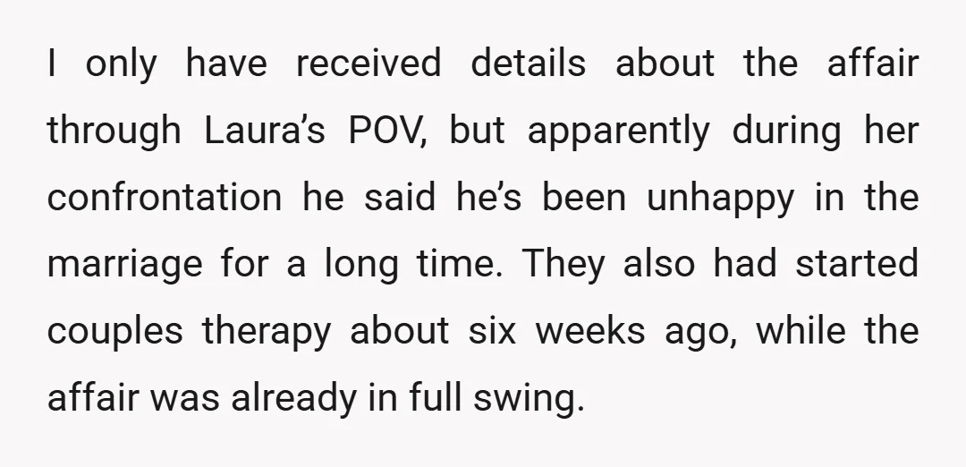 I only have received details about the affair through Laura’s POV, but apparently during her confrontation he said he’s been unhappy in the marriage for a long time. They also...