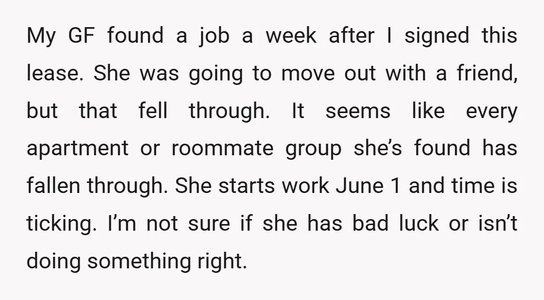 My GF found a job a week after I signed this lease. She was going to move out with a friend, but that fell through. It seems like every apartment...