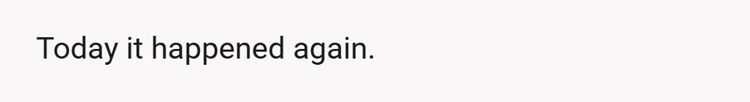 Today it happened again.