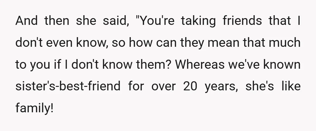 And then she said, "You're taking friends that I don't even know, so how can they mean that much to you if I don't know them? Whereas we've known sister's-best-friend...