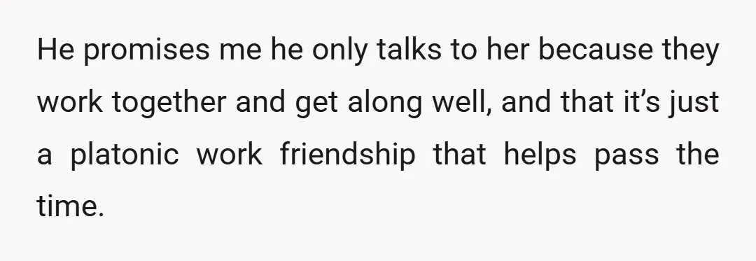 He promises me he only talks to her because they work together and get along well, and that it’s just a platonic work friendship that helps pass the time.