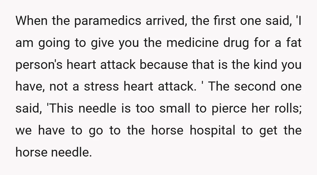 When the paramedics arrived, the first one said, 'I am going to give you the medicine drug for a fat person's heart attack because that is the kind you have,...
