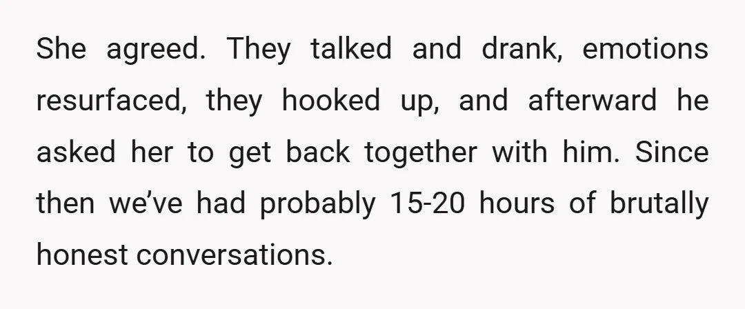 She agreed. They talked and drank, emotions resurfaced, they hooked up, and afterward he asked her to get back together with him. Since then we’ve had probably 15-20 hours of...