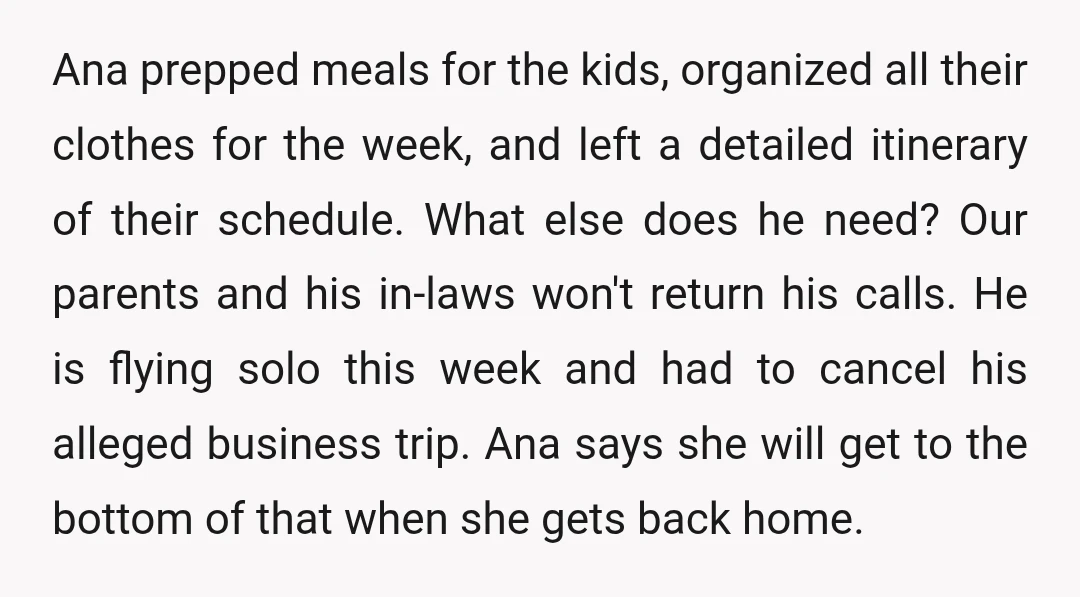 Ana prepped meals for the kids, organized all their clothes for the week, and left a detailed itinerary of their schedule. What else does he need? Our parents and his...