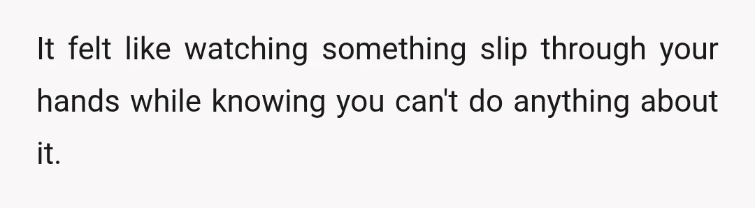 It felt like watching something slip through your hands while knowing you can't do anything about it.