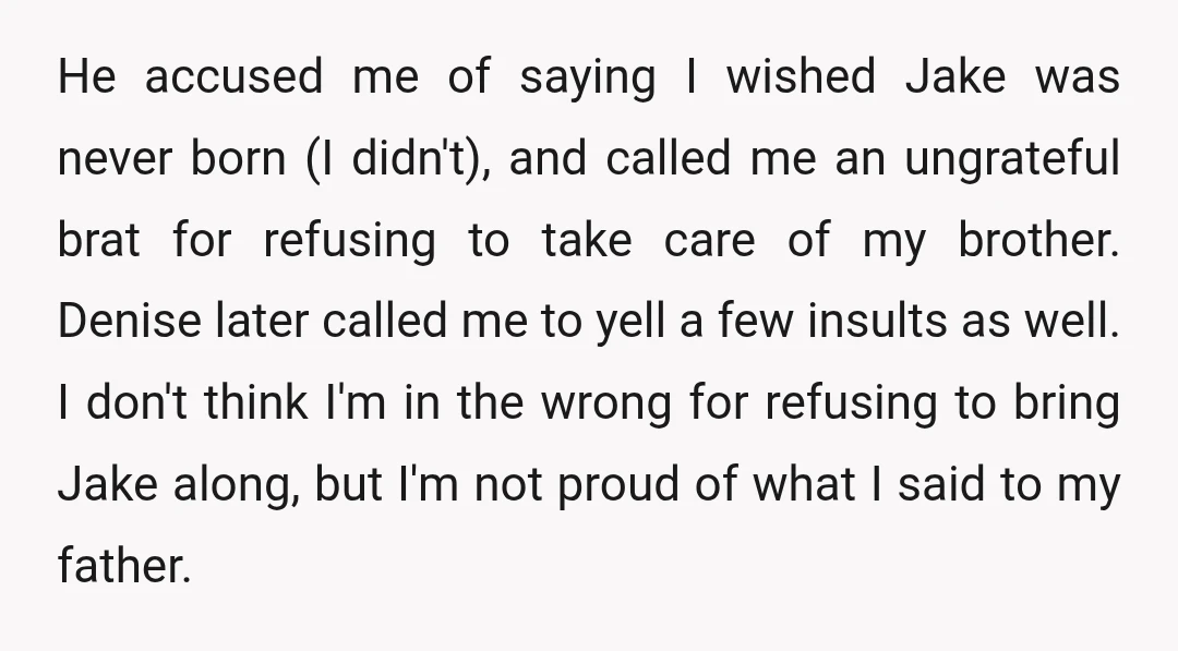 He accused me of saying I wished Jake was never born (I didn't), and called me an ungrateful brat for refusing to take care of my brother. Denise later called...