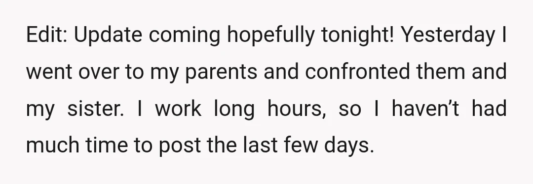 Edit: Update coming hopefully tonight! Yesterday I went over to my parents and confronted them and my sister. I work long hours, so I haven’t had much time to post...