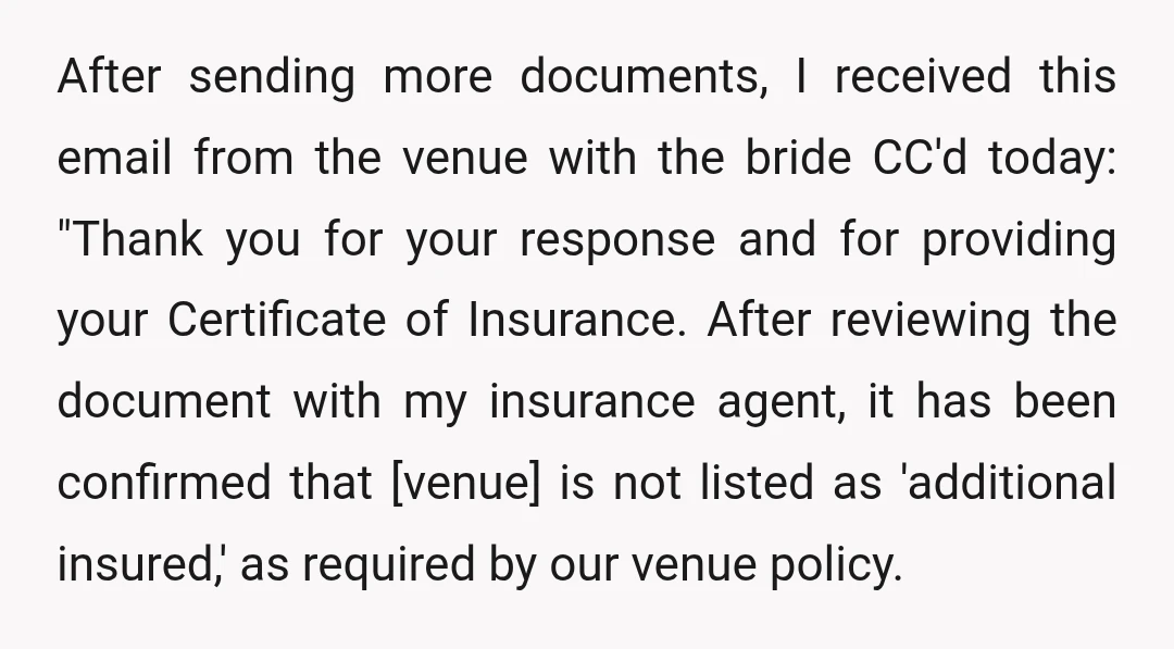 After sending more documents, I received this email from the venue with the bride CC'd today: "Thank you for your response and for providing your Certificate of Insurance. After reviewing...