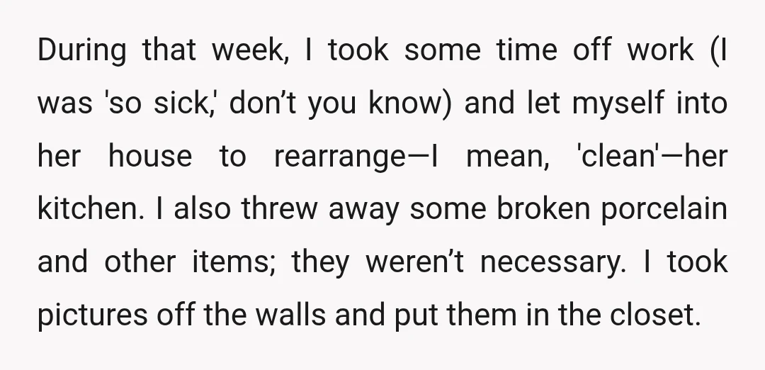 During that week, I took some time off work (I was 'so sick,' don’t you know) and let myself into her house to rearrange—I mean, 'clean'—her kitchen. I also threw...