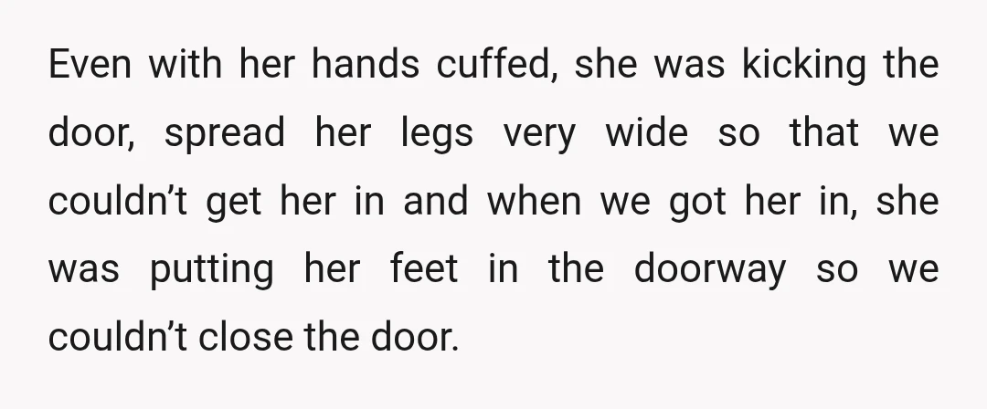 Even with her hands cuffed, she was kicking the door, spread her legs very wide so that we couldn’t get her in and when we got her in, she was...