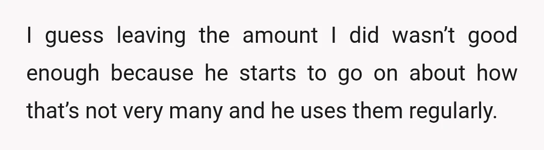 I guess leaving the amount I did wasn’t good enough because he starts to go on about how that’s not very many and he uses them regularly.