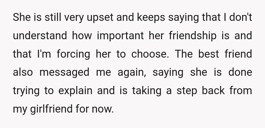 She is still very upset and keeps saying that I don't understand how important her friendship is and that I'm forcing her to choose. The best friend also messaged me...