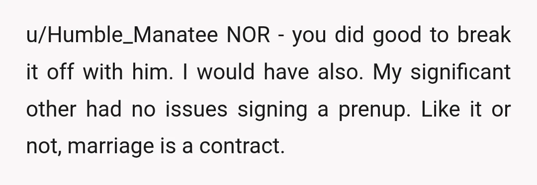 u/Humble_Manatee NOR - you did good to break it off with him. I would have also. My significant other had no issues signing a prenup. Like it or not, marriage...
