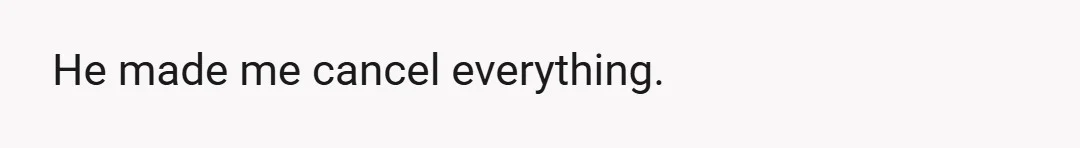He made me cancel everything.