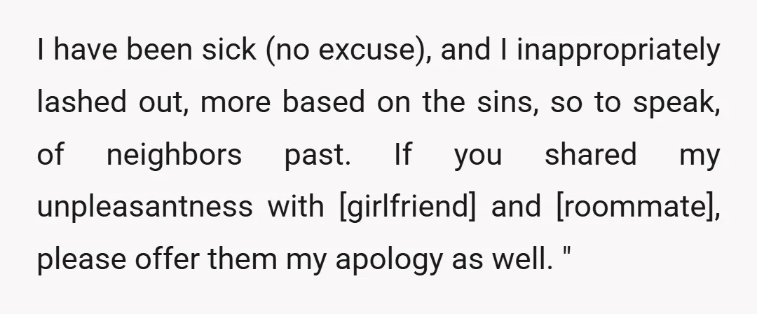 I have been sick (no excuse), and I inappropriately lashed out, more based on the sins, so to speak, of neighbors past. If you shared my unpleasantness with [girlfriend] and...