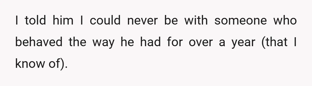 I told him I could never be with someone who behaved the way he had for over a year (that I know of).