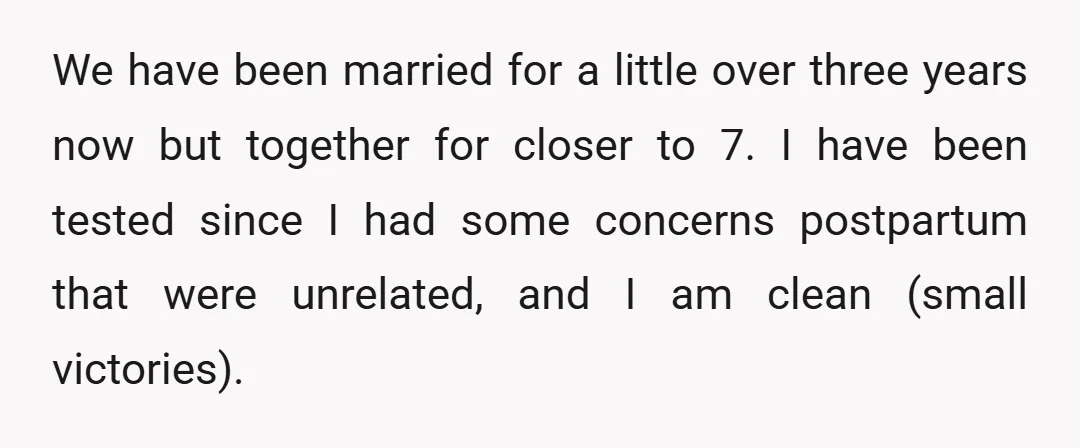We have been married for a little over three years now but together for closer to 7. I have been tested since I had some concerns postpartum that were unrelated,...