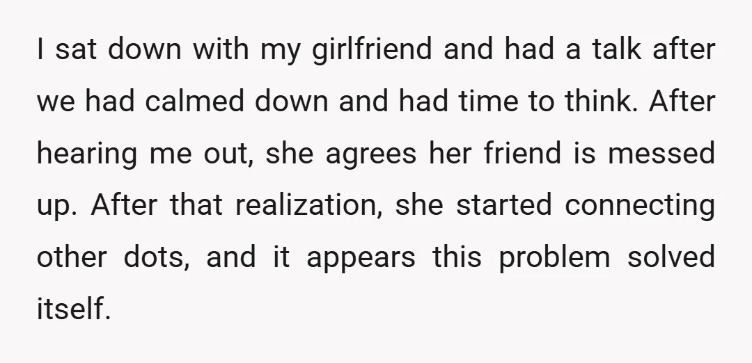 I sat down with my girlfriend and had a talk after we had calmed down and had time to think. After hearing me out, she agrees her friend is messed...