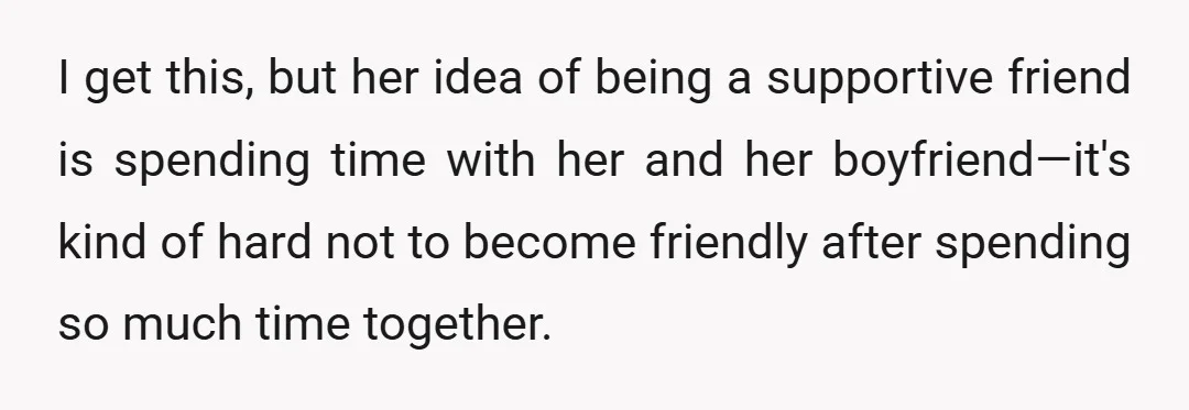I get this, but her idea of being a supportive friend is spending time with her and her boyfriend—it's kind of hard not to become friendly after spending so much...