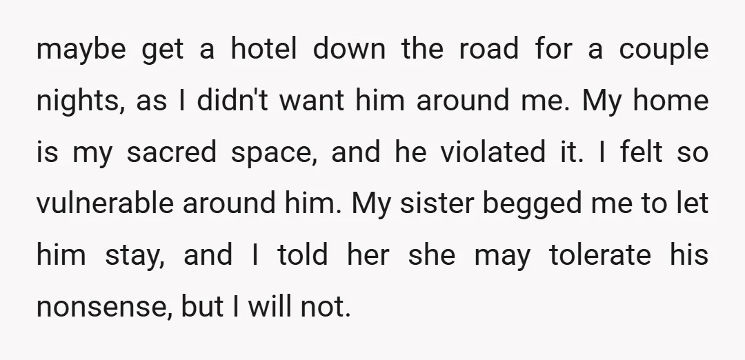 maybe get a hotel down the road for a couple nights, as I didn't want him around me. My home is my sacred space, and he violated it. I felt...
