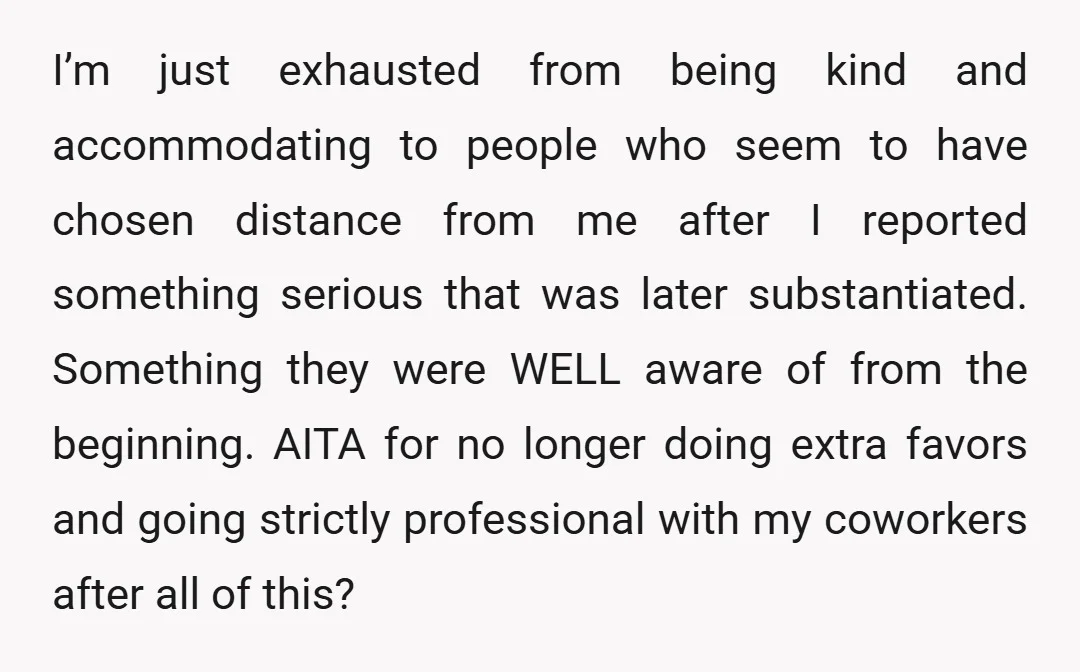 I’m just exhausted from being kind and accommodating to people who seem to have chosen distance from me after I reported something serious that was later substantiated. Something they were...