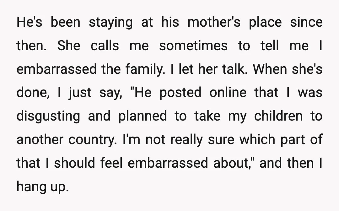 He's been staying at his mother's place since then. She calls me sometimes to tell me I embarrassed the family. I let her talk. When she's done, I just say,...