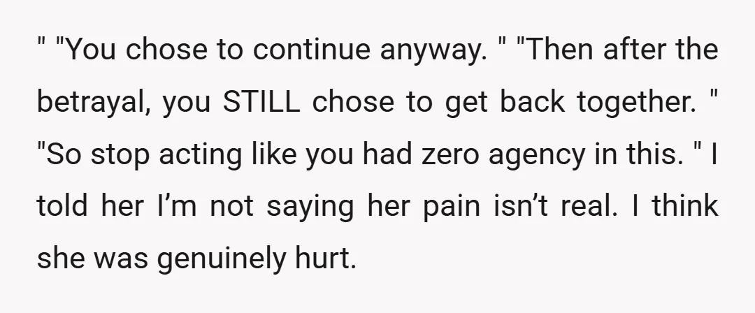 " "You chose to continue anyway. " "Then after the betrayal, you STILL chose to get back together. " "So stop acting like you had zero agency in this. "...