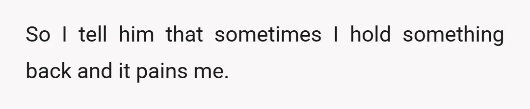 So I tell him that sometimes I hold something back and it pains me.