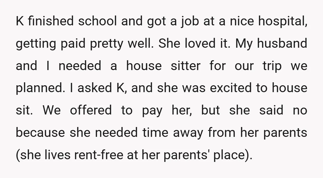 K finished school and got a job at a nice hospital, getting paid pretty well. She loved it. My husband and I needed a house sitter for our trip we...