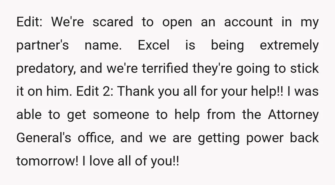 Edit: We're scared to open an account in my partner's name. Excel is being extremely predatory, and we're terrified they're going to stick it on him. Edit 2: Thank you...