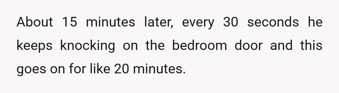About 15 minutes later, every 30 seconds he keeps knocking on the bedroom door and this goes on for like 20 minutes.