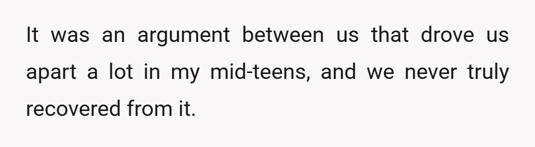 It was an argument between us that drove us apart a lot in my mid-teens, and we never truly recovered from it.