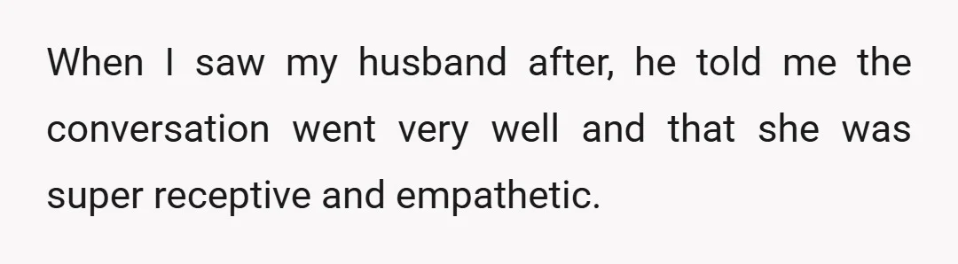 My husband told her, "You can talk to her about it. She is a very understanding and empathetic person and will hear you out."